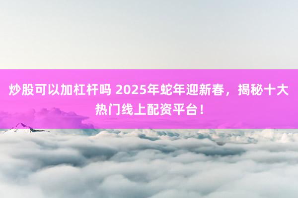 炒股可以加杠杆吗 2025年蛇年迎新春，揭秘十大热门线上配资平台！