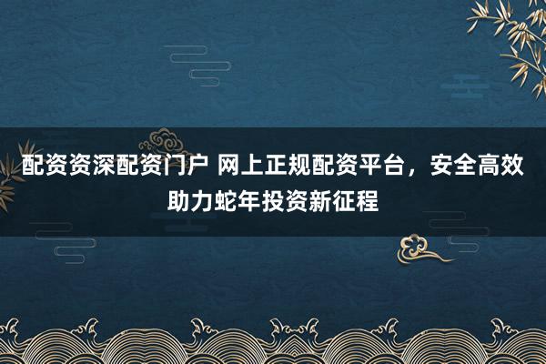 配资资深配资门户 网上正规配资平台，安全高效助力蛇年投资新征程