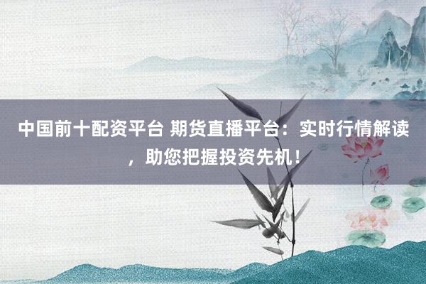 中国前十配资平台 期货直播平台：实时行情解读，助您把握投资先机！