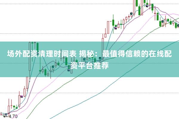 场外配资清理时间表 揭秘：最值得信赖的在线配资平台推荐