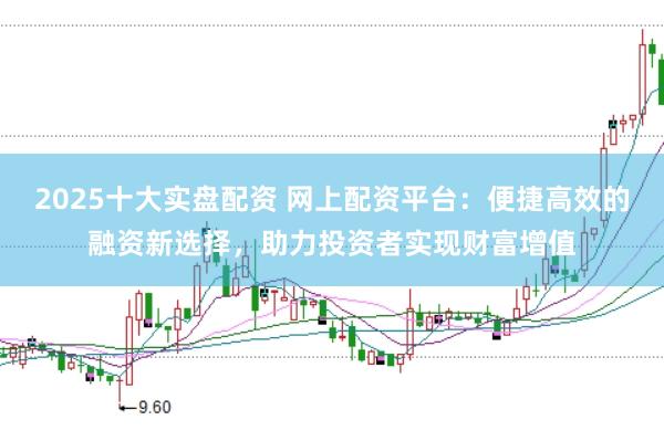 2025十大实盘配资 网上配资平台：便捷高效的融资新选择，助力投资者实现财富增值