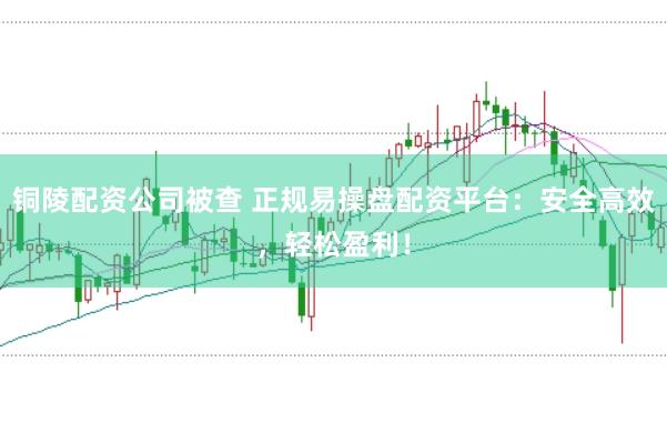 铜陵配资公司被查 正规易操盘配资平台：安全高效，轻松盈利！