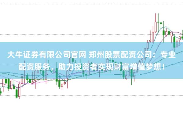 大牛证券有限公司官网 郑州股票配资公司：专业配资服务，助力投资者实现财富增值梦想！