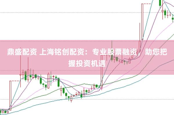 鼎盛配资 上海铭创配资：专业股票融资，助您把握投资机遇