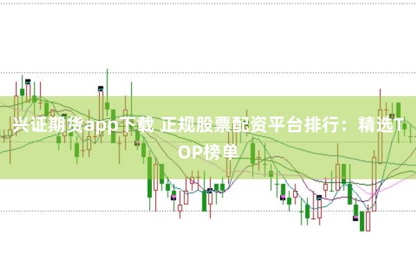兴证期货app下载 正规股票配资平台排行：精选TOP榜单