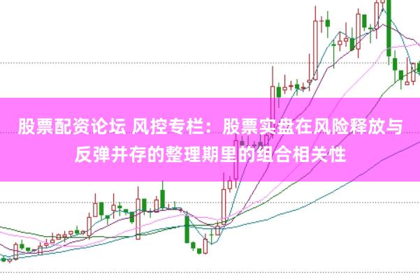 股票配资论坛 风控专栏：股票实盘在风险释放与反弹并存的整理期里的组合相关性