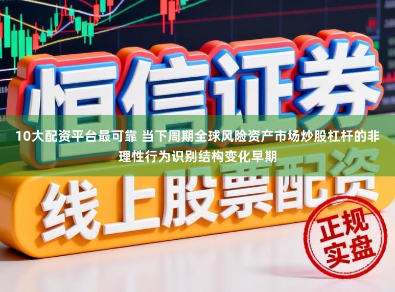 10大配资平台最可靠 当下周期全球风险资产市场炒股杠杆的非理性行为识别结构变化早期