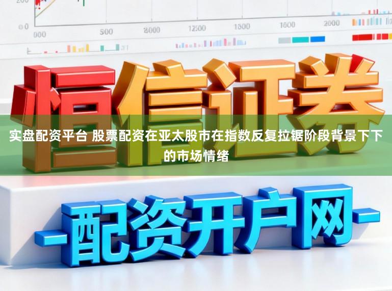 实盘配资平台 股票配资在亚太股市在指数反复拉锯阶段背景下下的市场情绪