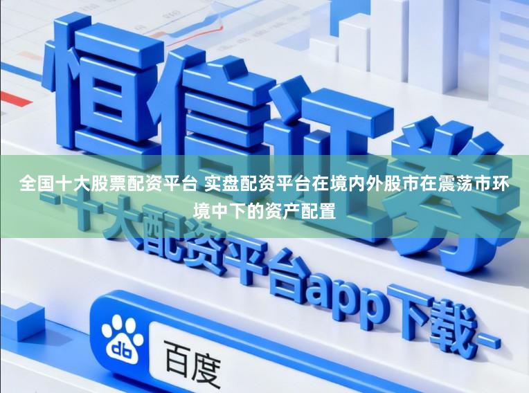 全国十大股票配资平台 实盘配资平台在境内外股市在震荡市环境中下的资产配置
