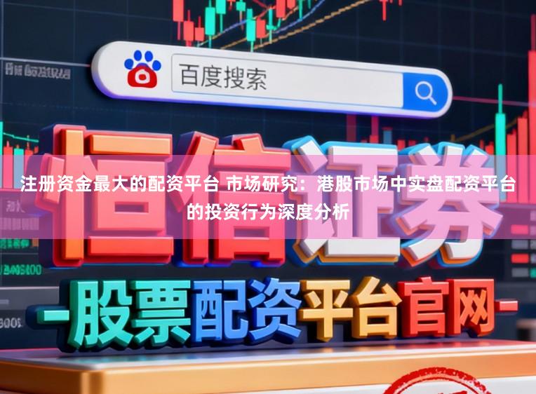 注册资金最大的配资平台 市场研究：港股市场中实盘配资平台的投资行为深度分析