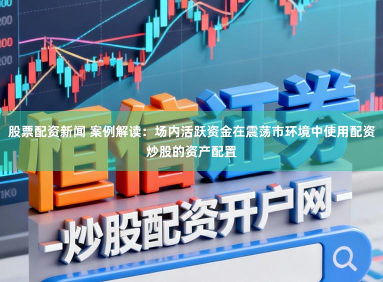 股票配资新闻 案例解读：场内活跃资金在震荡市环境中使用配资炒股的资产配置